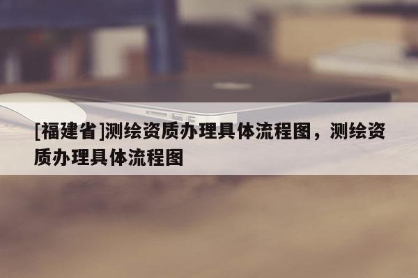 [福建省]測繪資質(zhì)辦理具體流程圖，測繪資質(zhì)辦理具體流程圖