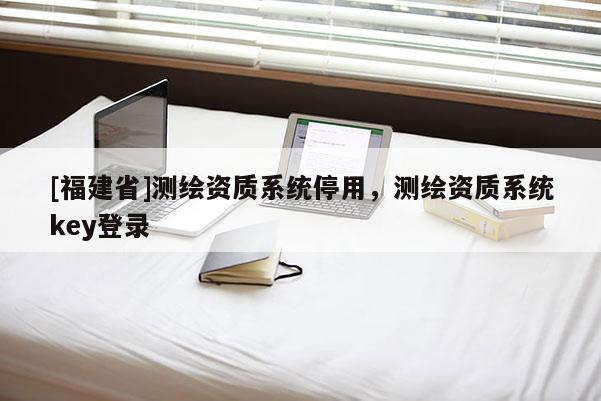[福建省]測繪資質(zhì)系統(tǒng)停用，測繪資質(zhì)系統(tǒng)key登錄