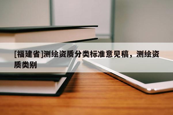 [福建省]測繪資質(zhì)分類標(biāo)準(zhǔn)意見稿，測繪資質(zhì)類別