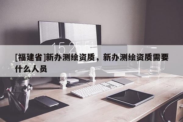 [福建省]新辦測繪資質(zhì)，新辦測繪資質(zhì)需要什么人員