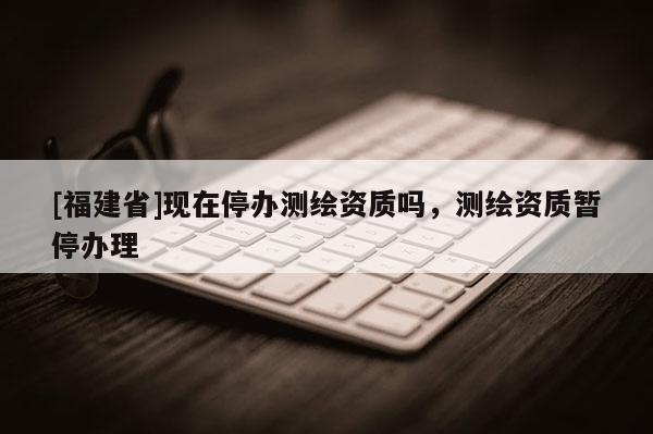 [福建省]現(xiàn)在停辦測(cè)繪資質(zhì)嗎，測(cè)繪資質(zhì)暫停辦理