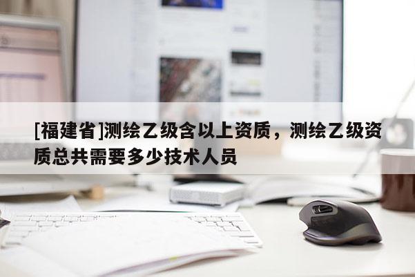 [福建省]測(cè)繪乙級(jí)含以上資質(zhì)，測(cè)繪乙級(jí)資質(zhì)總共需要多少技術(shù)人員