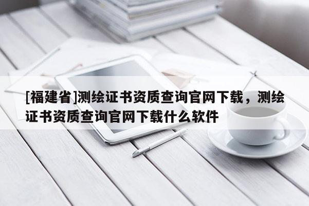 [福建省]測繪證書資質(zhì)查詢官網(wǎng)下載，測繪證書資質(zhì)查詢官網(wǎng)下載什么軟件