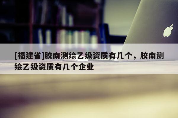 [福建省]膠南測繪乙級資質(zhì)有幾個，膠南測繪乙級資質(zhì)有幾個企業(yè)