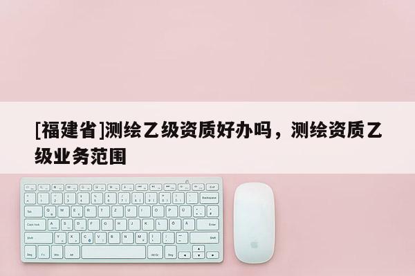 [福建省]測(cè)繪乙級(jí)資質(zhì)好辦嗎，測(cè)繪資質(zhì)乙級(jí)業(yè)務(wù)范圍