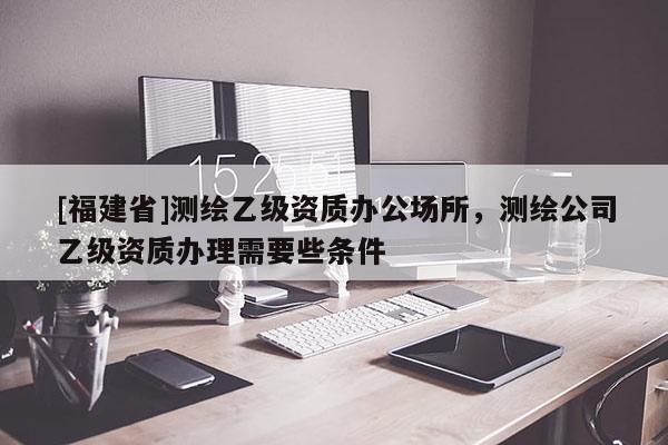 [福建省]測繪乙級資質(zhì)辦公場所，測繪公司乙級資質(zhì)辦理需要些條件