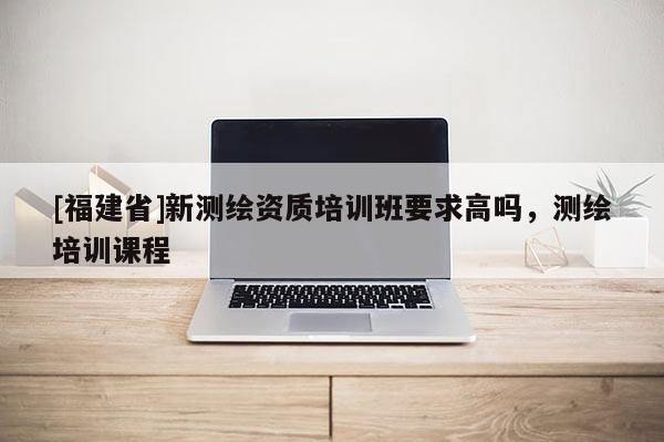 [福建省]新測繪資質(zhì)培訓班要求高嗎，測繪培訓課程