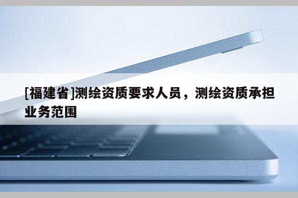 [福建省]測繪資質(zhì)要求人員，測繪資質(zhì)承擔(dān)業(yè)務(wù)范圍