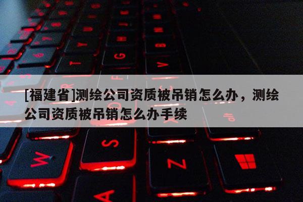 [福建省]測(cè)繪公司資質(zhì)被吊銷怎么辦，測(cè)繪公司資質(zhì)被吊銷怎么辦手續(xù)