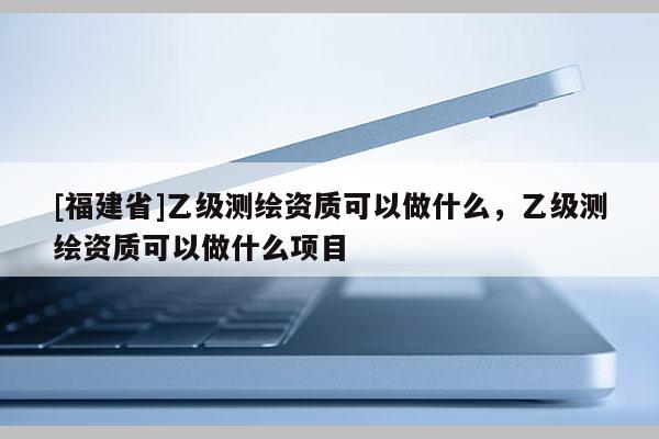 [福建省]乙級測繪資質(zhì)可以做什么，乙級測繪資質(zhì)可以做什么項目