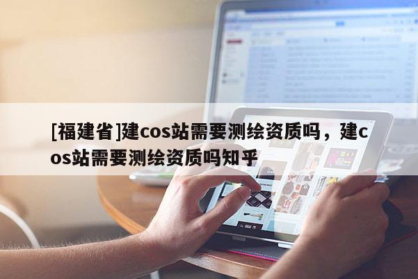 [福建省]建cos站需要測(cè)繪資質(zhì)嗎，建cos站需要測(cè)繪資質(zhì)嗎知乎