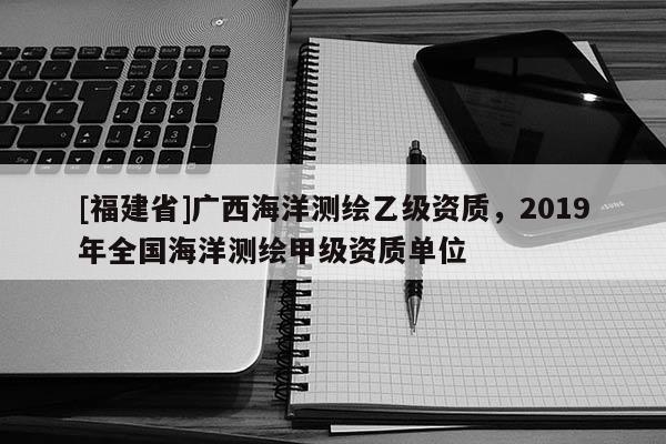 [福建省]廣西海洋測繪乙級資質(zhì)，2019年全國海洋測繪甲級資質(zhì)單位