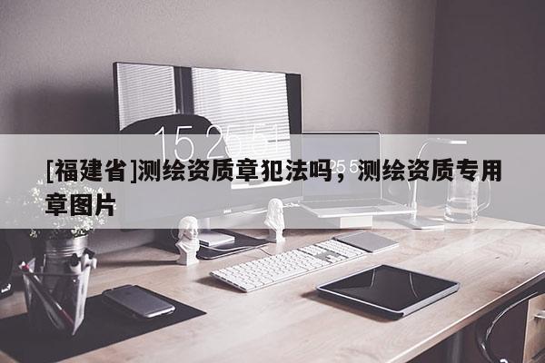 [福建省]測繪資質(zhì)章犯法嗎，測繪資質(zhì)專用章圖片