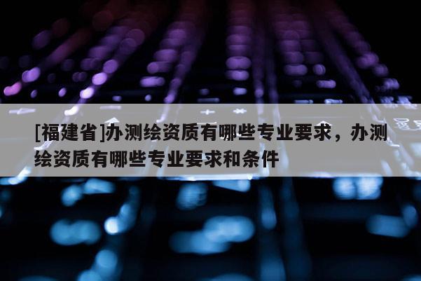 [福建省]辦測(cè)繪資質(zhì)有哪些專業(yè)要求，辦測(cè)繪資質(zhì)有哪些專業(yè)要求和條件