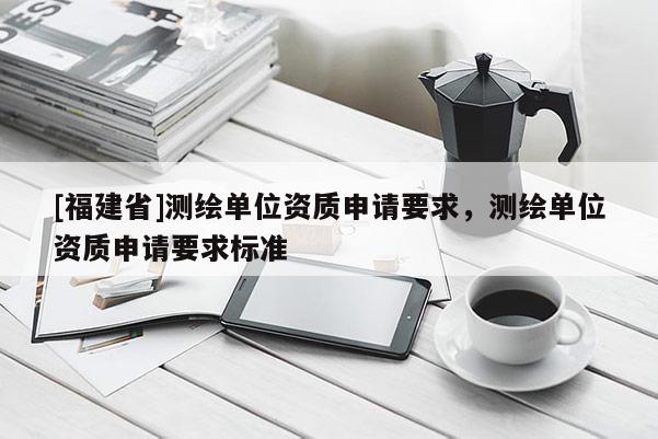 [福建省]測繪單位資質(zhì)申請要求，測繪單位資質(zhì)申請要求標(biāo)準(zhǔn)
