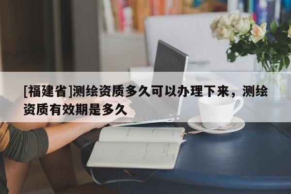 [福建省]測(cè)繪資質(zhì)多久可以辦理下來，測(cè)繪資質(zhì)有效期是多久
