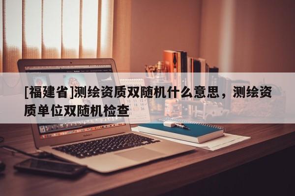 [福建省]測(cè)繪資質(zhì)雙隨機(jī)什么意思，測(cè)繪資質(zhì)單位雙隨機(jī)檢查