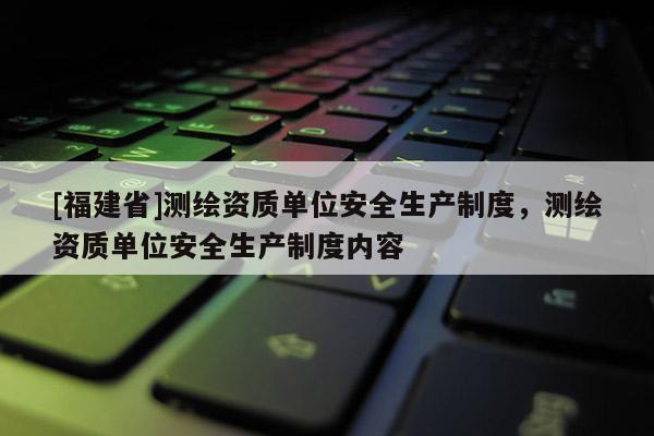 [福建省]測繪資質(zhì)單位安全生產(chǎn)制度，測繪資質(zhì)單位安全生產(chǎn)制度內(nèi)容