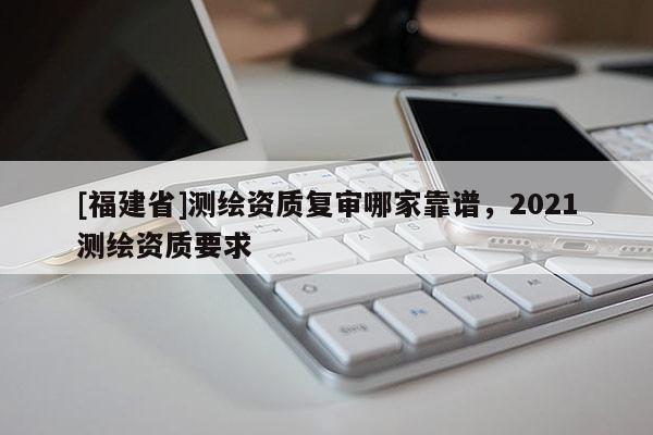 [福建省]測(cè)繪資質(zhì)復(fù)審哪家靠譜，2021測(cè)繪資質(zhì)要求