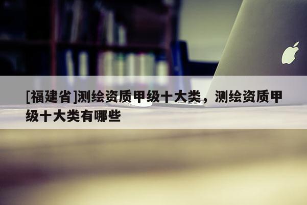[福建省]測(cè)繪資質(zhì)甲級(jí)十大類，測(cè)繪資質(zhì)甲級(jí)十大類有哪些