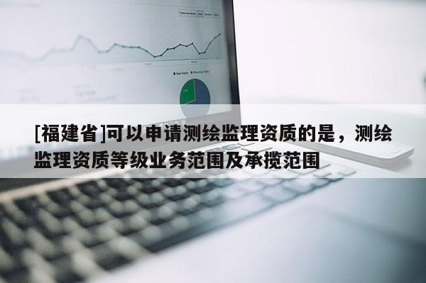[福建省]可以申請測繪監(jiān)理資質的是，測繪監(jiān)理資質等級業(yè)務范圍及承攬范圍
