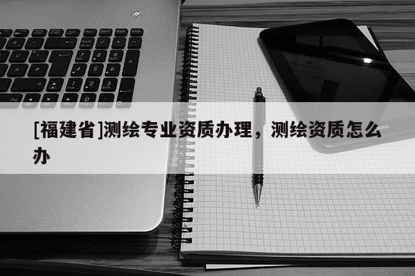 [福建省]測繪專業(yè)資質(zhì)辦理，測繪資質(zhì)怎么辦