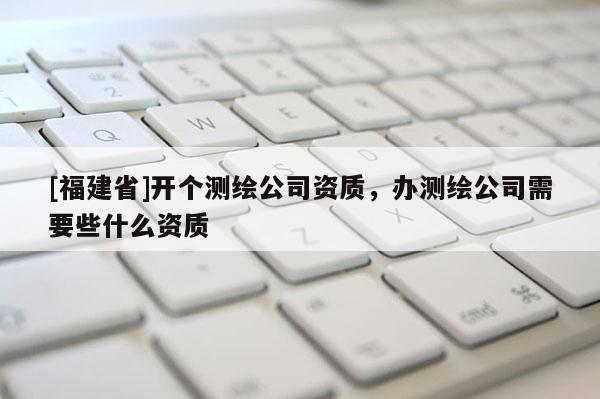 [福建省]開(kāi)個(gè)測(cè)繪公司資質(zhì)，辦測(cè)繪公司需要些什么資質(zhì)