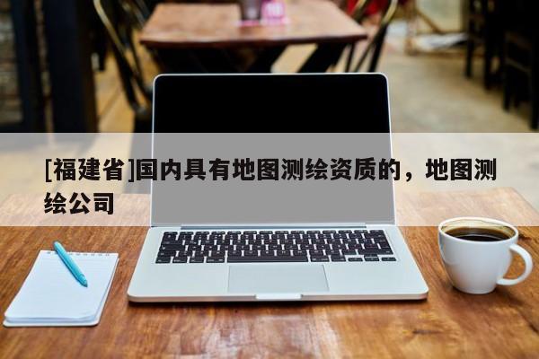 [福建省]國內具有地圖測繪資質的，地圖測繪公司