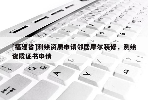 [福建省]測繪資質(zhì)申請鄰居摩爾裝修，測繪資質(zhì)證書申請