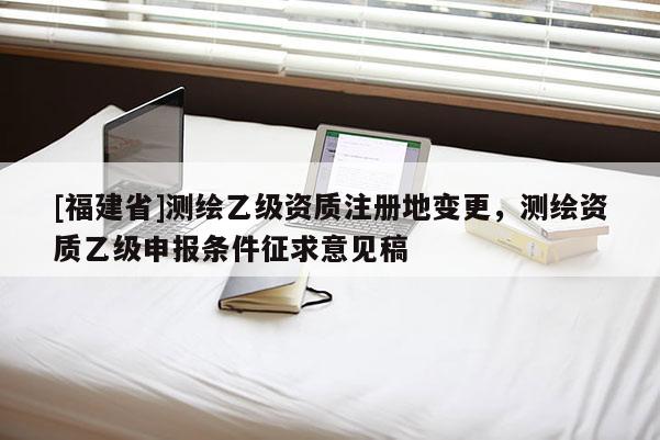 [福建省]測(cè)繪乙級(jí)資質(zhì)注冊(cè)地變更，測(cè)繪資質(zhì)乙級(jí)申報(bào)條件征求意見稿