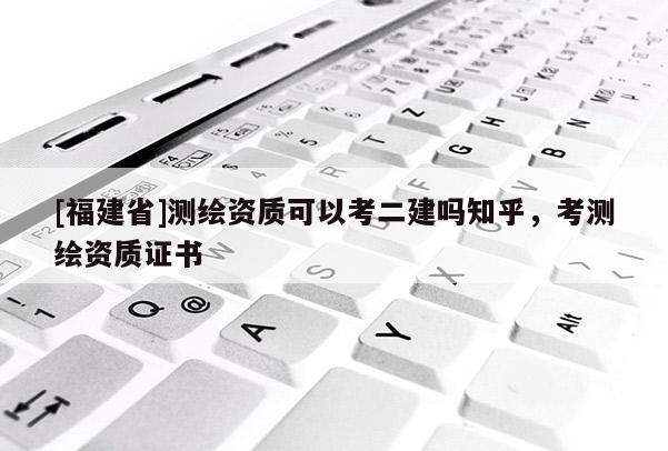 [福建省]測繪資質(zhì)可以考二建嗎知乎，考測繪資質(zhì)證書