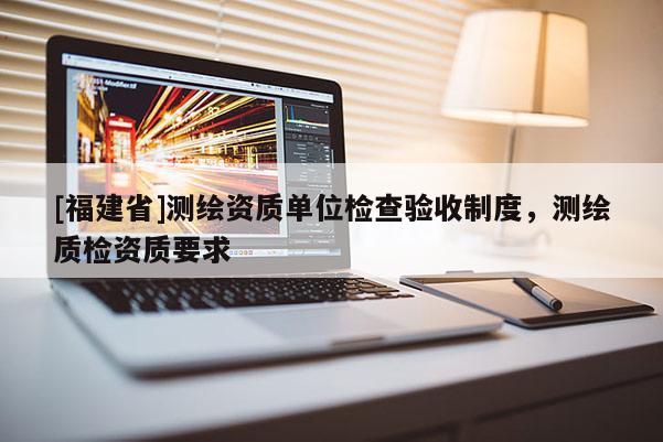[福建省]測(cè)繪資質(zhì)單位檢查驗(yàn)收制度，測(cè)繪質(zhì)檢資質(zhì)要求
