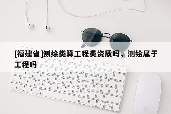 [福建省]測(cè)繪類算工程類資質(zhì)嗎，測(cè)繪屬于工程嗎