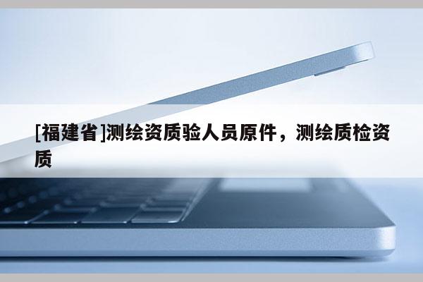 [福建省]測繪資質(zhì)驗人員原件，測繪質(zhì)檢資質(zhì)