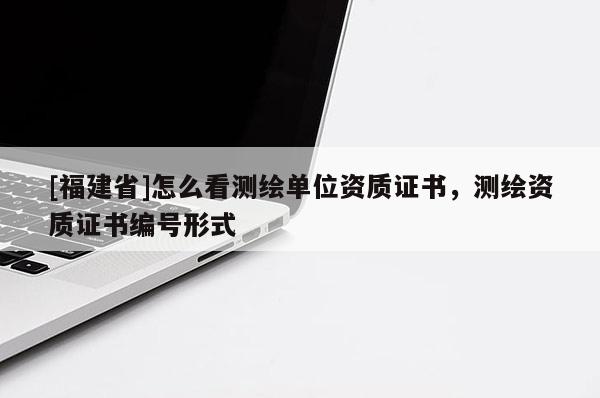 [福建省]怎么看測(cè)繪單位資質(zhì)證書，測(cè)繪資質(zhì)證書編號(hào)形式