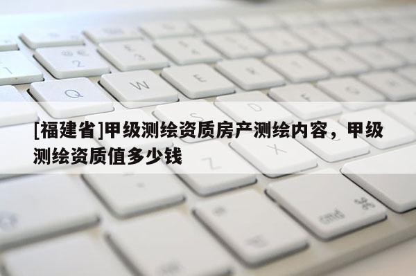 [福建省]甲級測繪資質(zhì)房產(chǎn)測繪內(nèi)容，甲級測繪資質(zhì)值多少錢