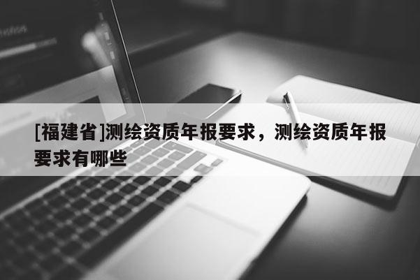 [福建省]測繪資質(zhì)年報(bào)要求，測繪資質(zhì)年報(bào)要求有哪些