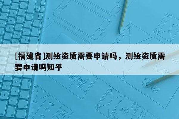 [福建省]測繪資質(zhì)需要申請嗎，測繪資質(zhì)需要申請嗎知乎