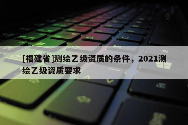 [福建省]測(cè)繪乙級(jí)資質(zhì)的條件，2021測(cè)繪乙級(jí)資質(zhì)要求