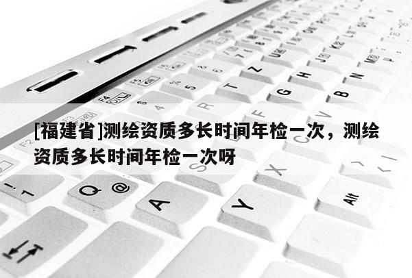 [福建省]測(cè)繪資質(zhì)多長(zhǎng)時(shí)間年檢一次，測(cè)繪資質(zhì)多長(zhǎng)時(shí)間年檢一次呀