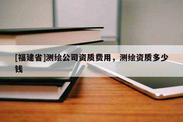 [福建省]測繪公司資質(zhì)費用，測繪資質(zhì)多少錢