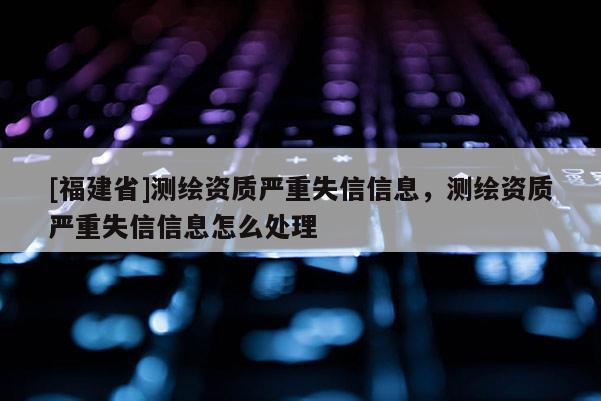 [福建省]測繪資質(zhì)嚴(yán)重失信信息，測繪資質(zhì)嚴(yán)重失信信息怎么處理