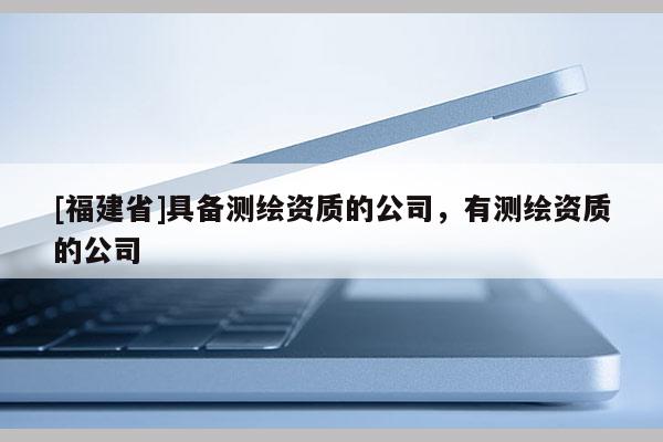 [福建省]具備測繪資質(zhì)的公司，有測繪資質(zhì)的公司