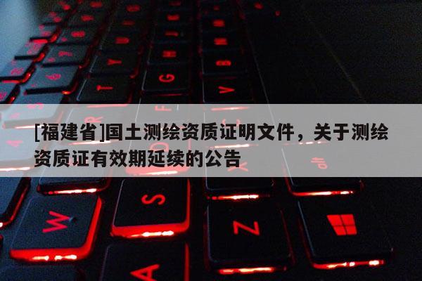 [福建省]國(guó)土測(cè)繪資質(zhì)證明文件，關(guān)于測(cè)繪資質(zhì)證有效期延續(xù)的公告
