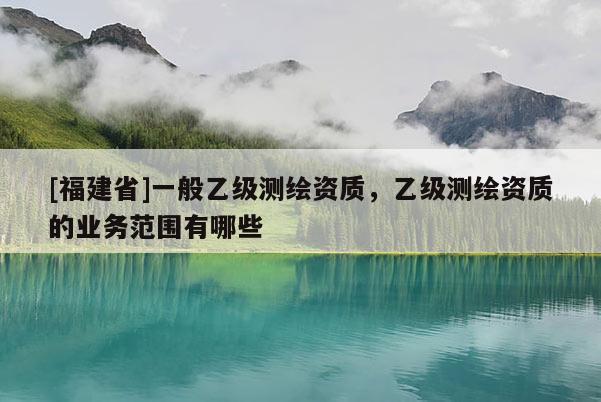 [福建省]一般乙級(jí)測(cè)繪資質(zhì)，乙級(jí)測(cè)繪資質(zhì)的業(yè)務(wù)范圍有哪些