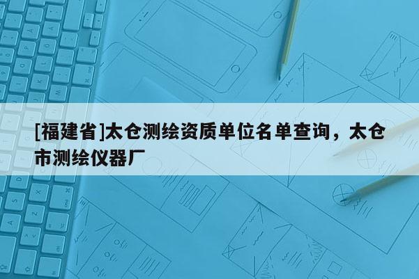 [福建省]太倉測繪資質(zhì)單位名單查詢，太倉市測繪儀器廠