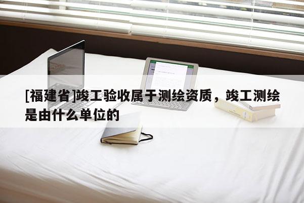 [福建省]竣工驗(yàn)收屬于測(cè)繪資質(zhì)，竣工測(cè)繪是由什么單位的