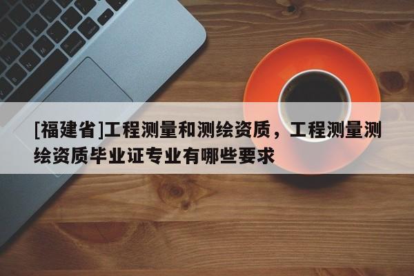 [福建省]工程測(cè)量和測(cè)繪資質(zhì)，工程測(cè)量測(cè)繪資質(zhì)畢業(yè)證專業(yè)有哪些要求