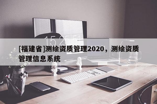 [福建省]測繪資質(zhì)管理2020，測繪資質(zhì)管理信息系統(tǒng)