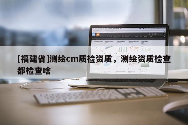 [福建省]測繪cm質(zhì)檢資質(zhì)，測繪資質(zhì)檢查都檢查啥